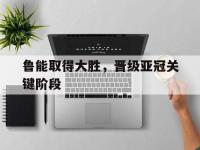 开云体育足球-鲁能取得大胜，晋级亚冠关键阶段